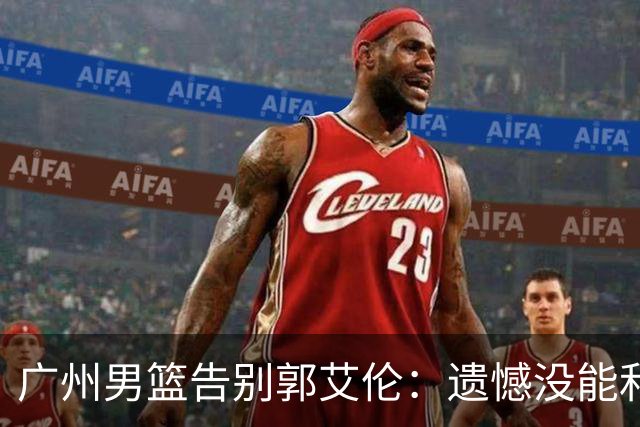 广州男篮告别郭艾伦：遗憾没能和你一起走得更远