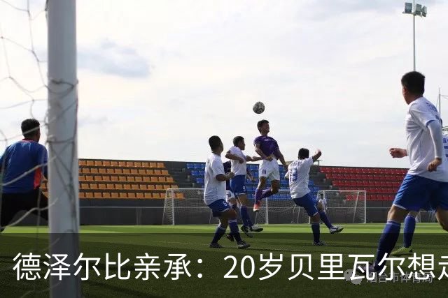 德泽尔比亲承：20岁贝里瓦尔想走不强留，主力位置零保证，纽卡等3队紧盯