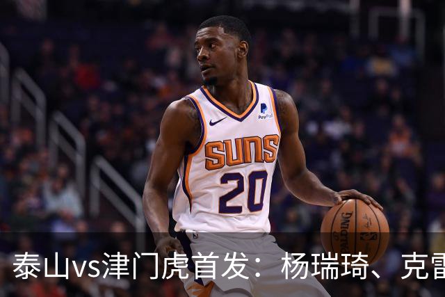 泰山vs津门虎首发：杨瑞琦、克雷桑、巴顿、基莱斯先发，瓦科替补